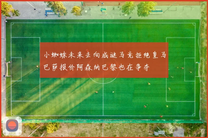 小蜘蛛未来去向成谜马竞拒绝皇马巴萨报价阿森纳巴黎也在争夺