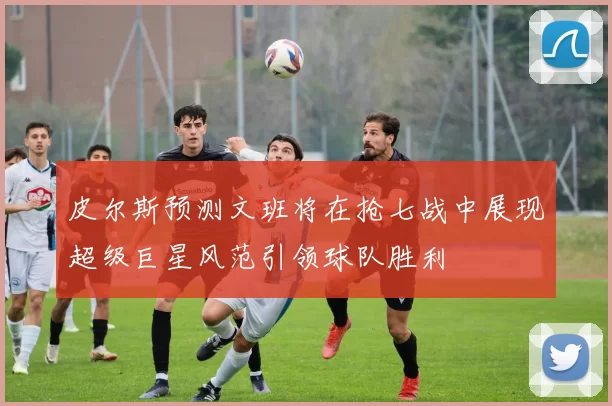 皮尔斯预测文班将在抢七战中展现超级巨星风范引领球队胜利