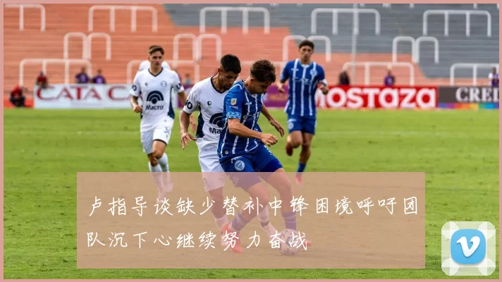卢指导谈缺少替补中锋困境呼吁团队沉下心继续努力奋战