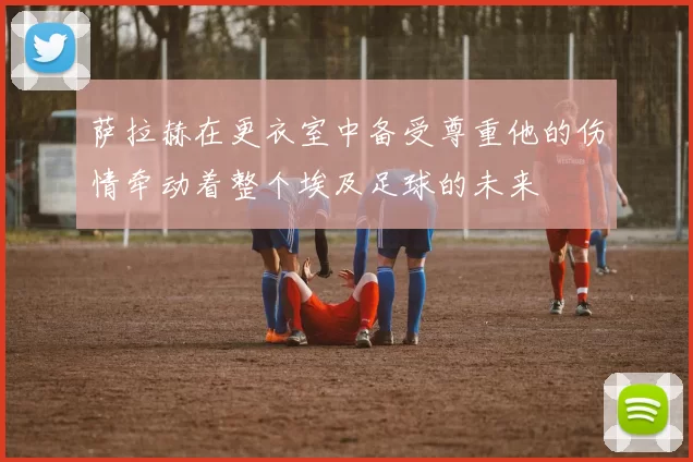 萨拉赫在更衣室中备受尊重他的伤情牵动着整个埃及足球的未来