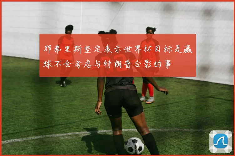 邓弗里斯坚定表示世界杯目标是赢球不会考虑与特朗普合影的事