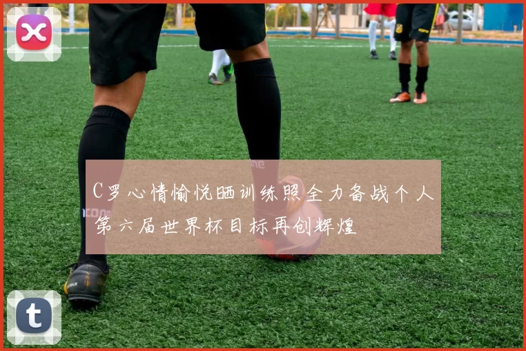 C罗心情愉悦晒训练照全力备战个人第六届世界杯目标再创辉煌