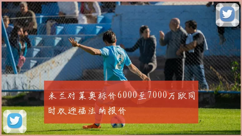 米兰对莱奥标价6000至7000万欧同时欢迎福法纳报价