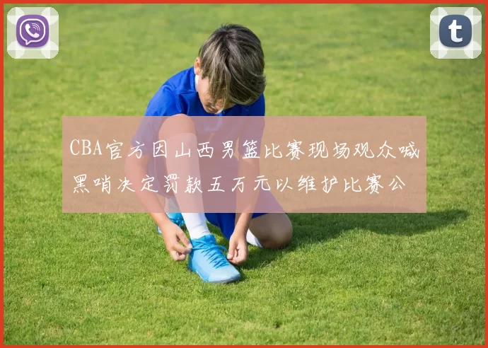 CBA官方因山西男篮比赛现场观众喊黑哨决定罚款五万元以维护比赛公正性
