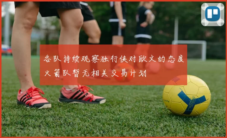 各队持续观察独行侠对欧文的态度火箭队暂无相关交易计划