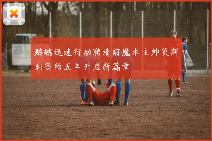 鹈鹕迅速行动聘请前魔术主帅莫斯利签约五年开启新篇章