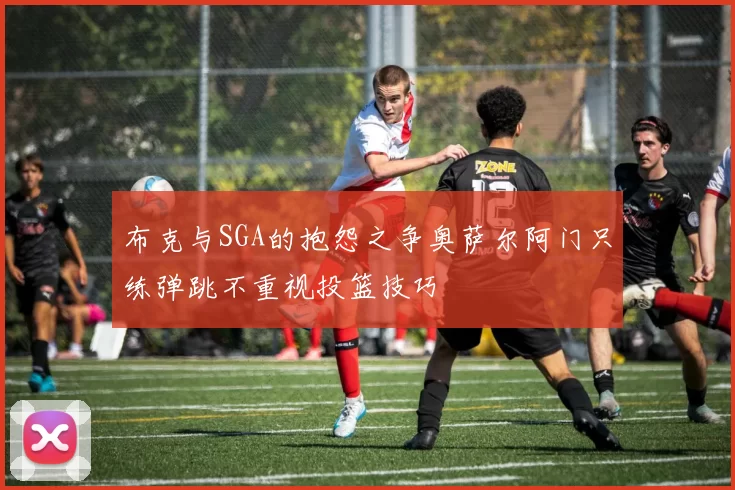 布克与SGA的抱怨之争奥萨尔阿门只练弹跳不重视投篮技巧