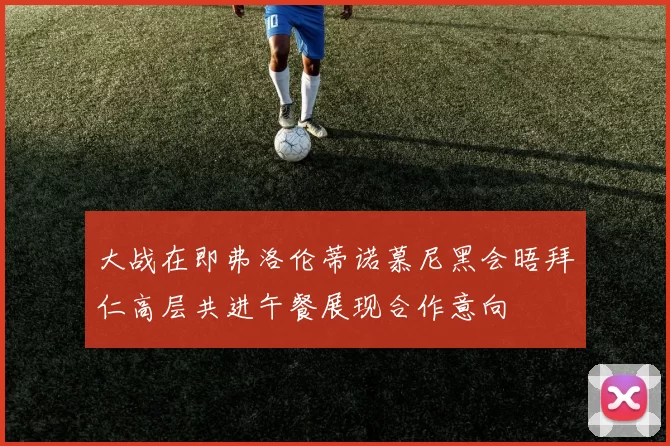 大战在即弗洛伦蒂诺慕尼黑会晤拜仁高层共进午餐展现合作意向