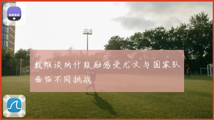 戴维谈纳什鼓励感受尤文与国家队面临不同挑战