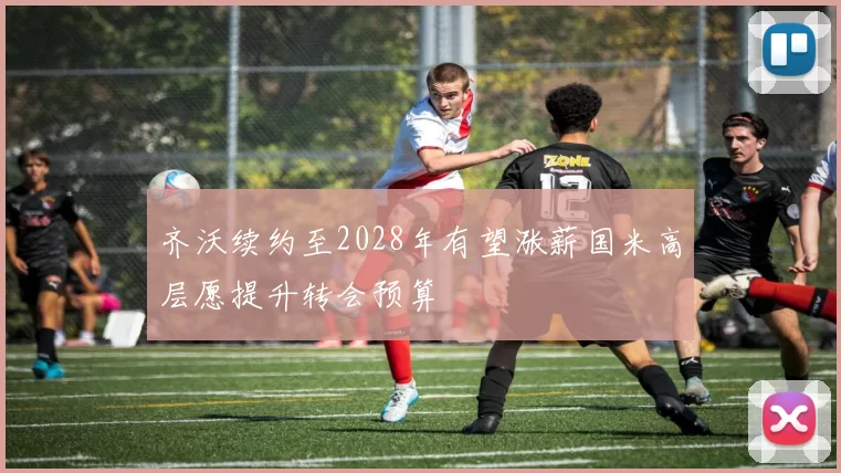 齐沃续约至2028年有望涨薪国米高层愿提升转会预算