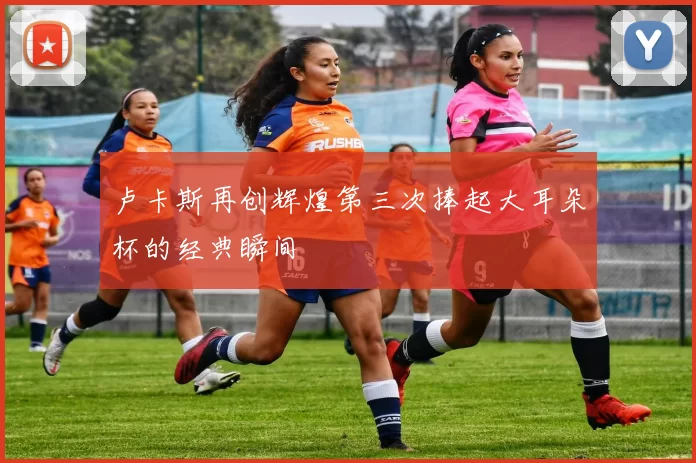 卢卡斯再创辉煌第三次捧起大耳朵杯的经典瞬间