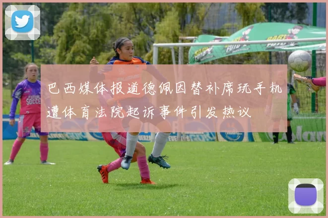 巴西媒体报道德佩因替补席玩手机遭体育法院起诉事件引发热议
