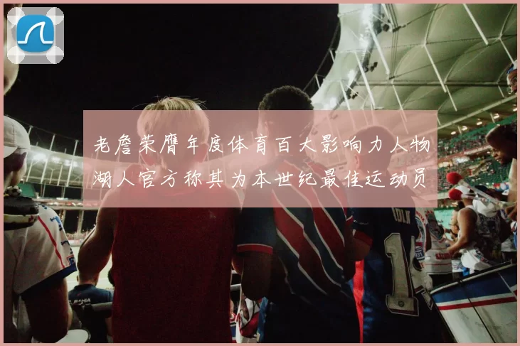 老詹荣膺年度体育百大影响力人物湖人官方称其为本世纪最佳运动员