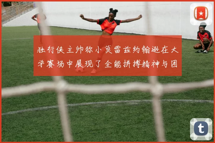 独行侠主帅称小莫雷兹约翰逊在大学赛场中展现了全能拼搏精神与团队奉献精神