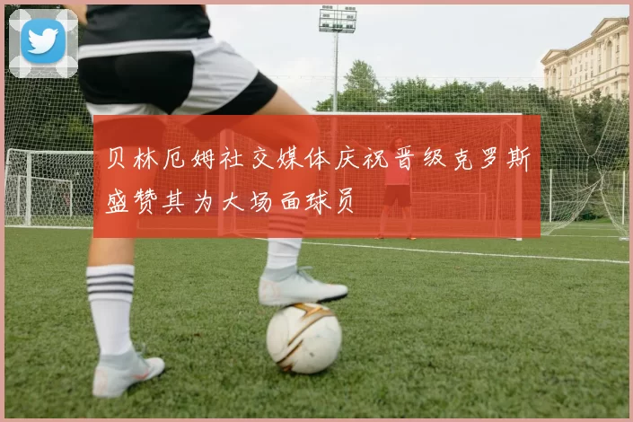 贝林厄姆社交媒体庆祝晋级克罗斯盛赞其为大场面球员