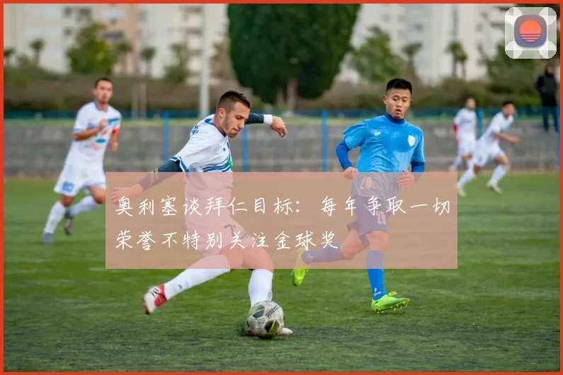 奥利塞谈拜仁目标：每年争取一切荣誉不特别关注金球奖