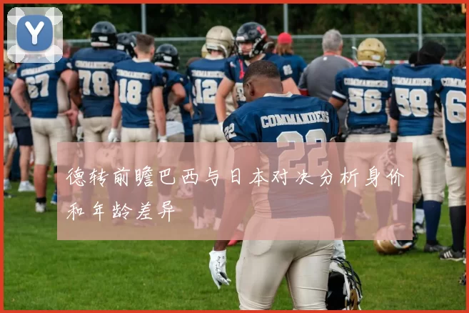 德转前瞻巴西与日本对决分析身价和年龄差异