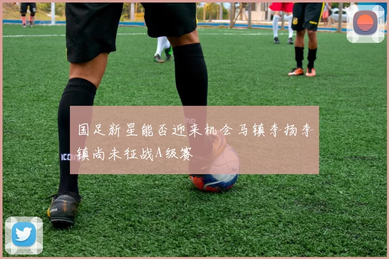 国足新星能否迎来机会马镇李扬李镇尚未征战A级赛